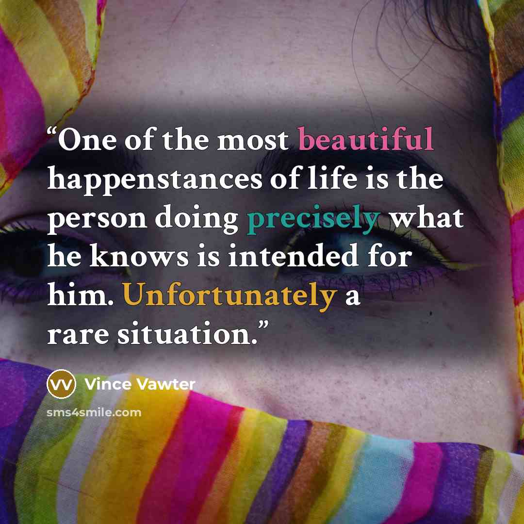 “One of the most beautiful happenstances of life is the person doing precisely what he knows is intended for him. Unfortunately a rare situation.” quote by Vince Vawter