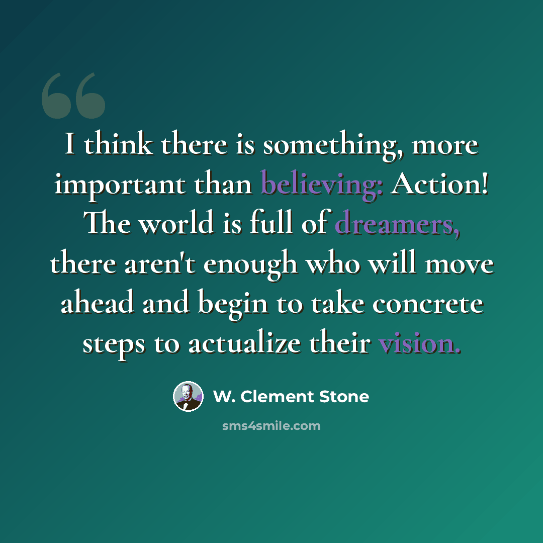 “I think there is something, more important than believing: Action! The world is full of dreamers, there aren't enough who will move ahead and begin to take concrete steps to actualize their vision.” quote by W. Clement Stone