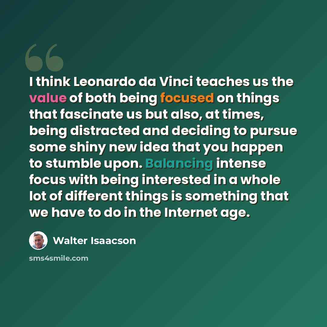 “I think Leonardo da Vinci teaches us the value of both being focused on things that fascinate us but also, at times, being distracted and deciding to pursue some shiny new idea that you happen to stumble upon. Balancing intense focus with being interested in a whole lot of different things is…” quote by Walter Isaacson