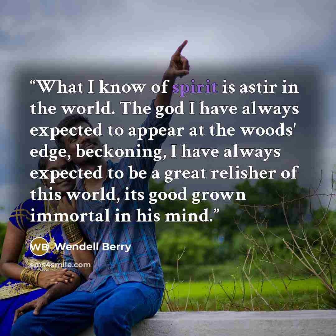 “What I know of spirit is astir in the world. The god I have always expected to appear at the woods' edge, beckoning, I have always expected to be a great relisher of this world, its good grown immortal in his mind.” quote by Wendell Berry