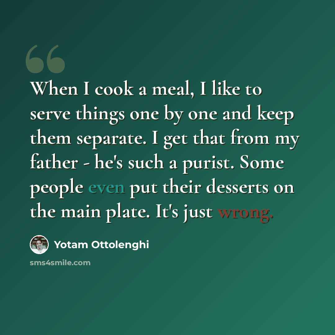 “When I cook a meal, I like to serve things one by one and keep them separate. I get that from my father - he's such a purist. Some people even put their desserts on the main plate. It's just wrong.” quote by Yotam Ottolenghi