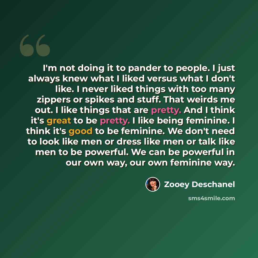 “I'm not doing it to pander to people. I just always knew what I liked versus what I don't like. I never liked things with too many zippers or spikes and stuff. That weirds me out. I like things that are pretty. And I think it's great to be pretty. I like being feminine. I think it's good to be…” quote by Zooey Deschanel
