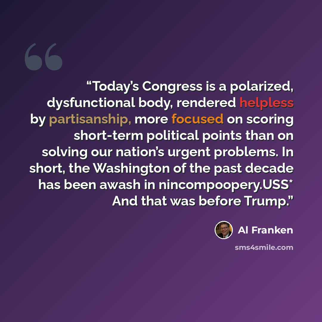 “Today’s Congress is a polarized, dysfunctional body, rendered helpless by partisanship, more focused on scoring short-term political points than on solving our nation’s urgent problems. In short, the Washington of the past decade has been awash in nincompoopery.USS* And that was before Trump.” quote by Al Franken