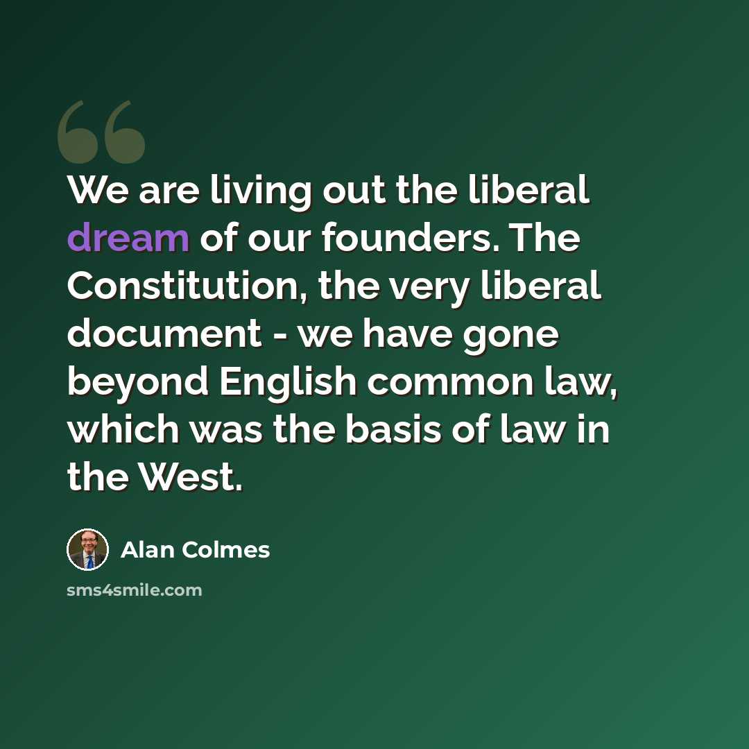 “We are living out the liberal dream of our founders. The Constitution, the very liberal document - we have gone beyond English common law, which was the basis of law in the West.” quote by Alan Colmes