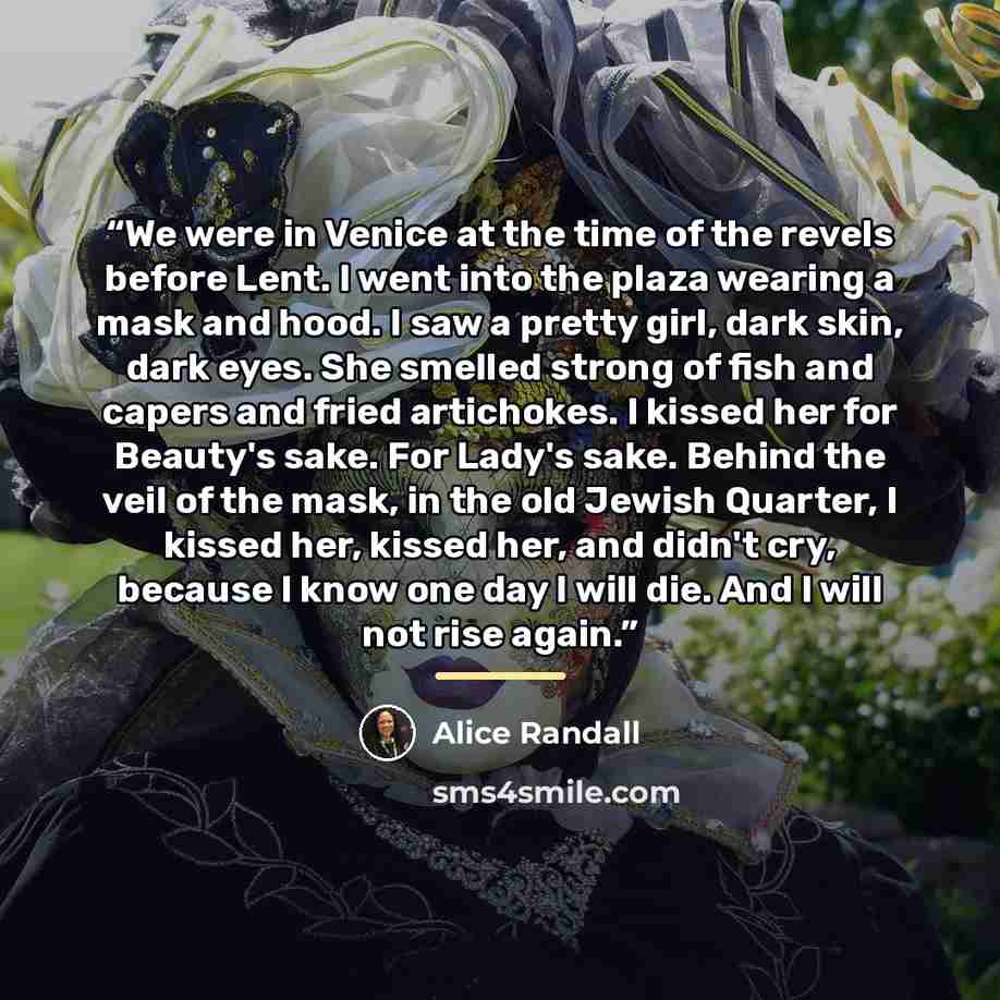 “We were in Venice at the time of the revels before Lent. I went into the plaza wearing a mask and hood. I saw a pretty girl, dark skin, dark eyes. She smelled strong of fish and capers and fried artichokes. I kissed her for Beauty's sake. For Lady's sake. Behind the veil of the mask, in the old…” quote by Alice Randall