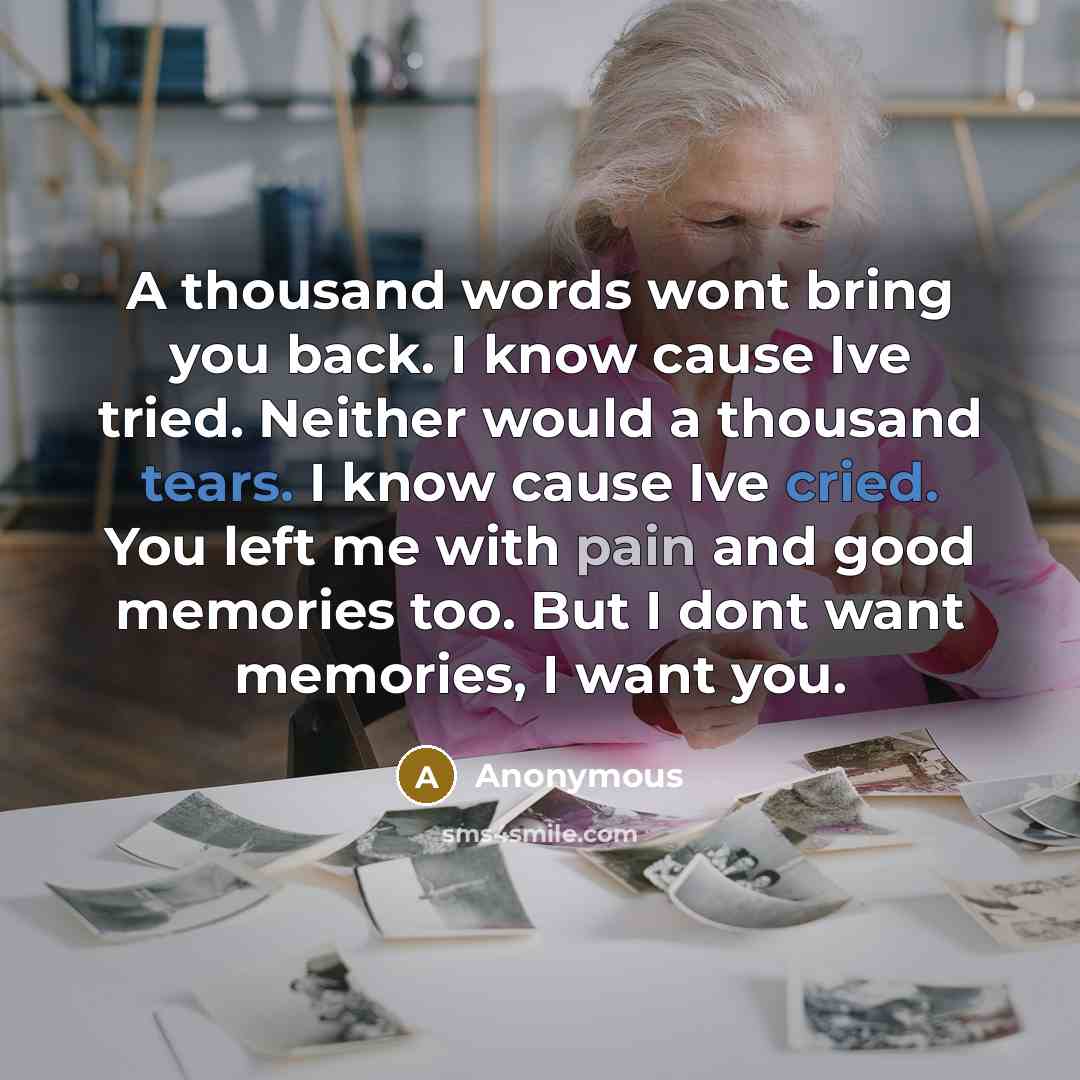 “A thousand words wont bring you back. I know cause Ive tried. Neither would a thousand tears. I know cause Ive cried. You left me with pain and good memories too. But I dont want memories, I want you.” quote by Anonymous