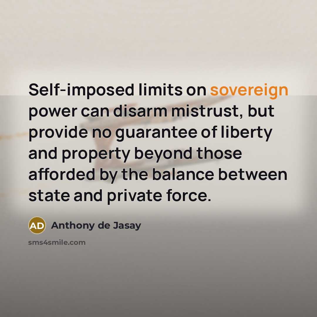 “Self-imposed limits on sovereign power can disarm mistrust, but provide no guarantee of liberty and property beyond those afforded by the balance between state and private force.” quote by Anthony de Jasay