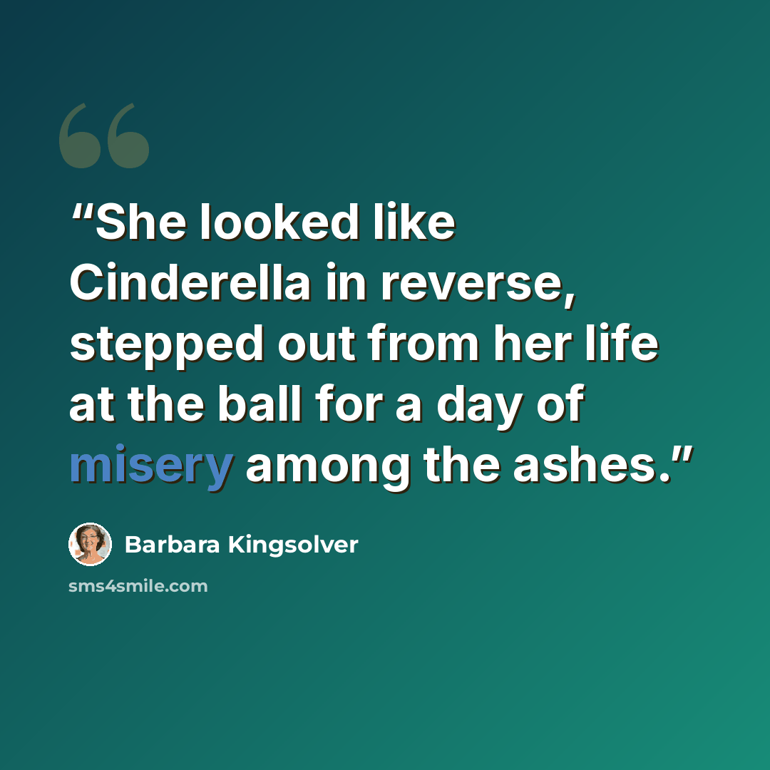 “She looked like Cinderella in reverse, stepped out from her life at the ball for a day of misery among the ashes.” quote by Barbara Kingsolver