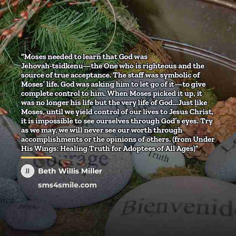 “Moses needed to learn that God was Jehovah-tsidkenu—the One who is righteous and the source of true acceptance. The staff was symbolic of Moses’ life. God was asking him to let go of it—to give complete control to him. When Moses picked it up, it was no longer his life but the very life of…” quote by Beth Willis Miller