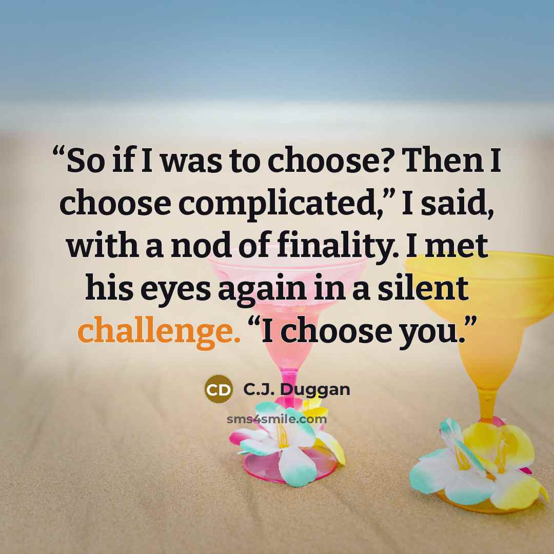 “So if I was to choose? Then I choose complicated,” I said, with a nod of finality. I met his eyes again in a silent challenge. “I choose you.” quote by C.J. Duggan