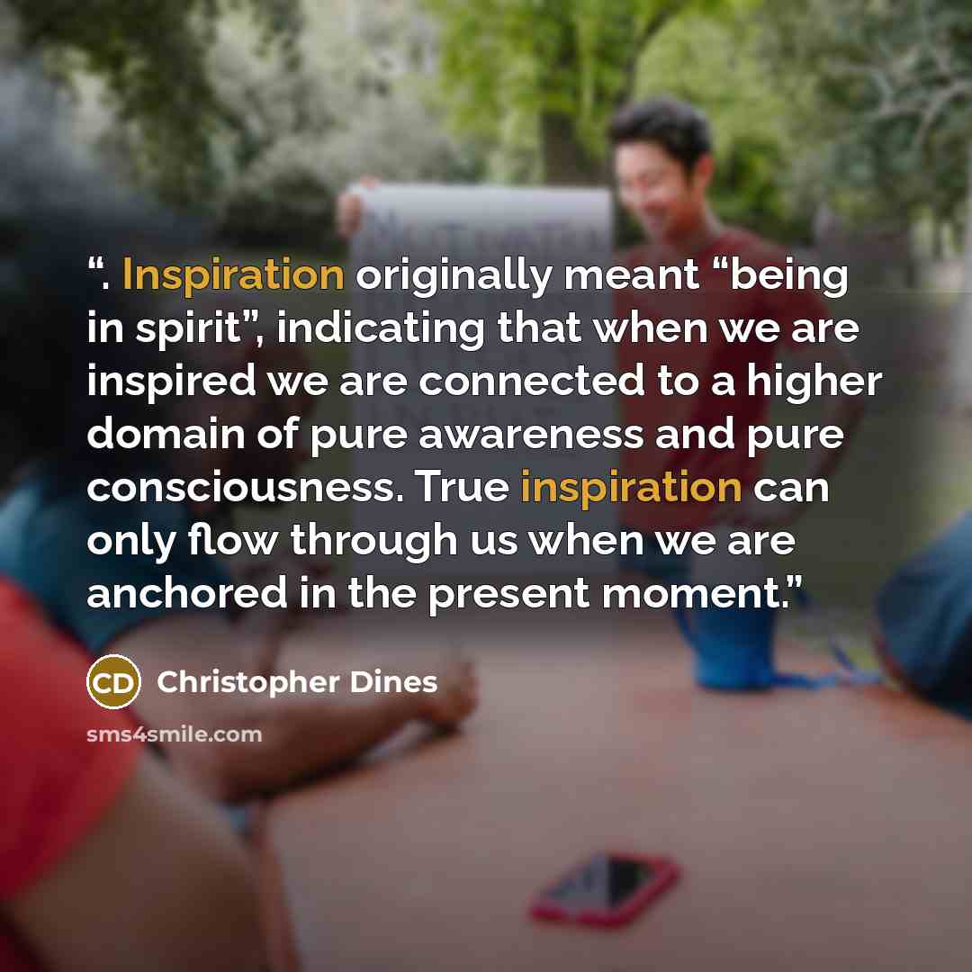 “. Inspiration originally meant “being in spirit”, indicating that when we are inspired we are connected to a higher domain of pure awareness and pure consciousness. True inspiration can only flow through us when we are anchored in the present moment.” quote by Christopher Dines