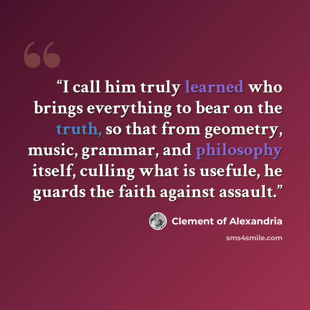 “I call him truly learned who brings everything to bear on the truth, so that from geometry, music, grammar, and philosophy itself, culling what is usefule, he guards the faith against assault.” quote by Clement of Alexandria
