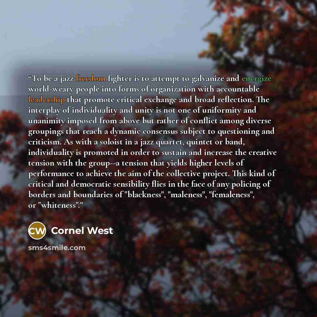 “To be a jazz freedom fighter is to attempt to galvanize and energize world-weary people into forms of organization with accountable leadership that promote critical exchange and broad reflection. The interplay of individuality and unity is not one of uniformity and unanimity imposed from above but…” quote by Cornel West