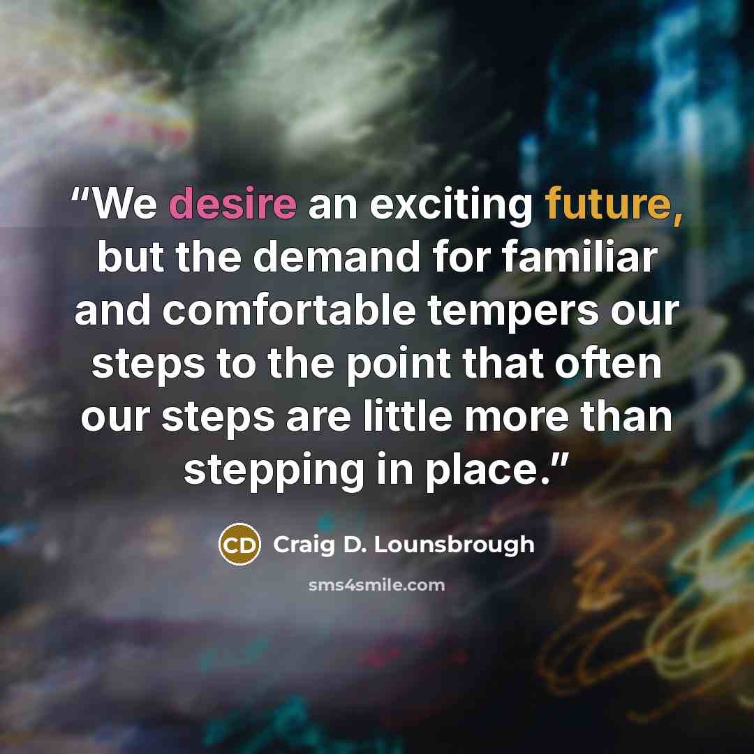“We desire an exciting future, but the demand for familiar and comfortable tempers our steps to the point that often our steps are little more than stepping in place.” quote by Craig D. Lounsbrough
