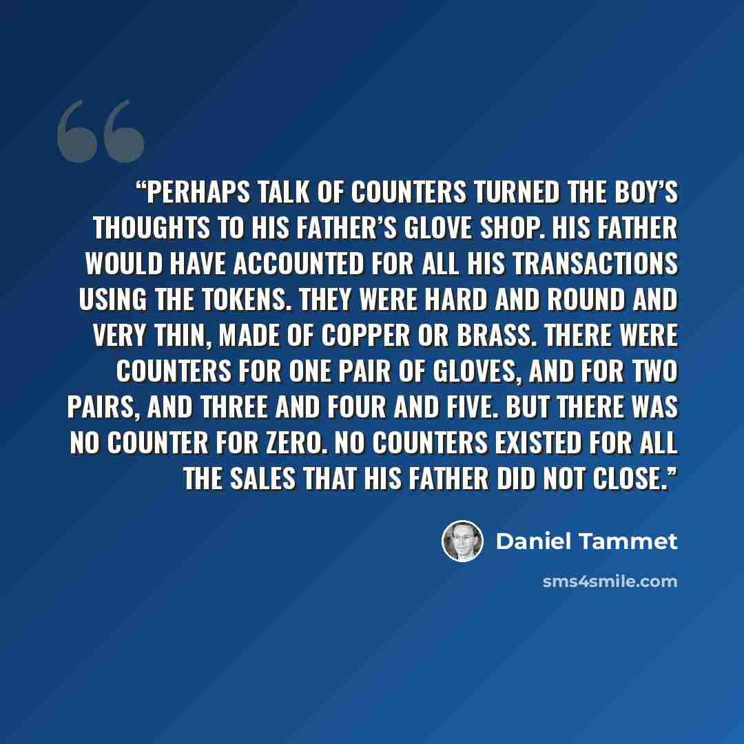 “Perhaps talk of counters turned the boy’s thoughts to his father’s glove shop. His father would have accounted for all his transactions using the tokens. They were hard and round and very thin, made of copper or brass. There were counters for one pair of gloves, and for two pairs, and three and…” quote by Daniel Tammet