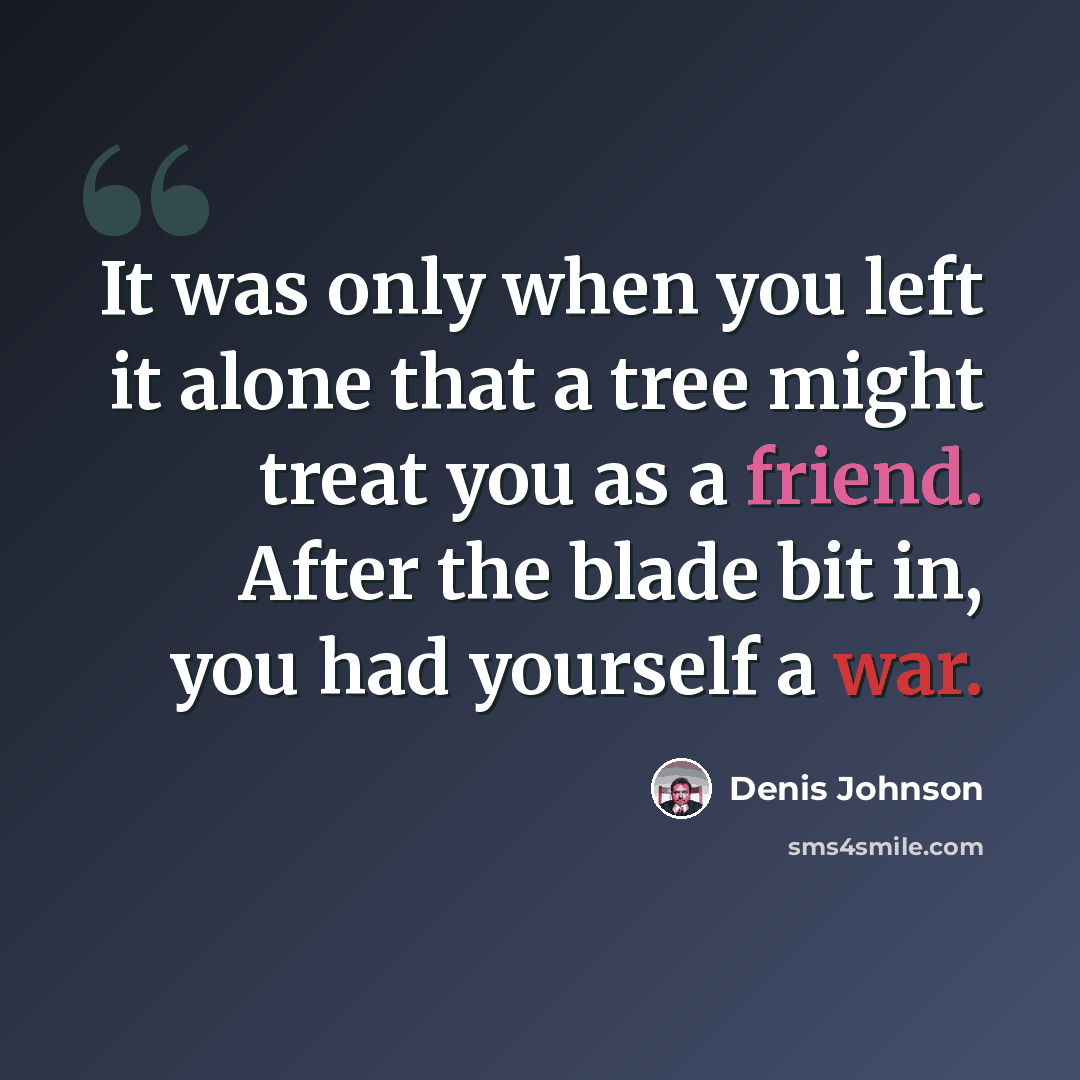 “It was only when you left it alone that a tree might treat you as a friend. After the blade bit in, you had yourself a war.” quote by Denis Johnson