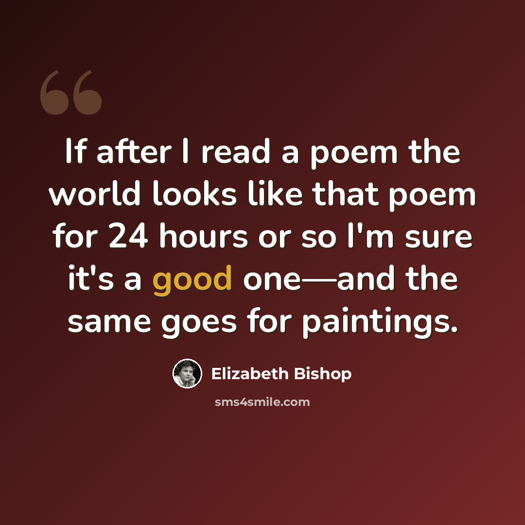 “If after I read a poem the world looks like that poem for 24 hours or so I'm sure it's a good one—and the same goes for paintings.” quote by Elizabeth Bishop