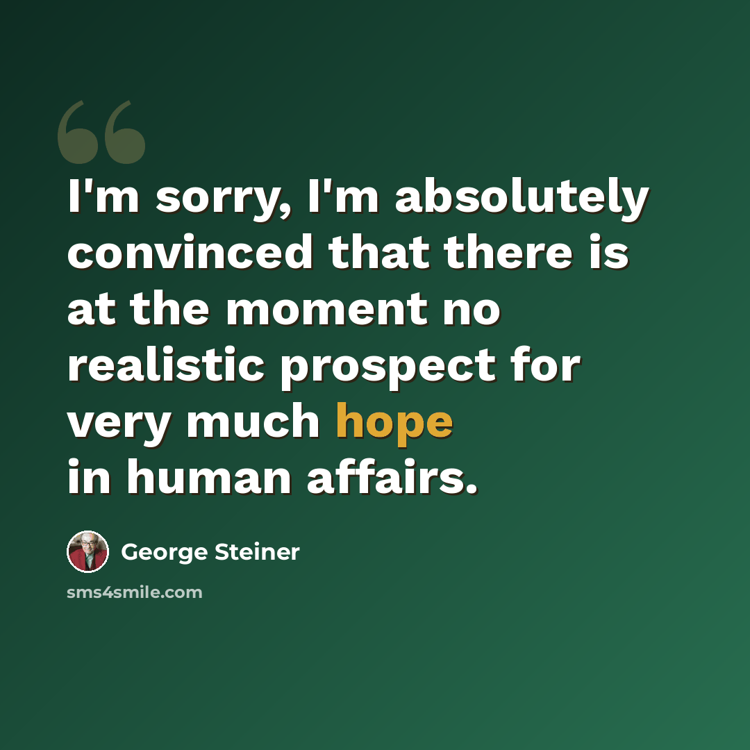 “I'm sorry, I'm absolutely convinced that there is at the moment no realistic prospect for very much hope in human affairs.” quote by George Steiner