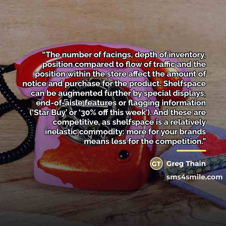 “The number of facings, depth of inventory, position compared to flow of traffic and the position within the store affect the amount of notice and purchase for the product. Shelfspace can be augmented further by special displays, end-of-aisle features or flagging information (‘Star Buy’ or ‘30% off…” quote by Greg Thain