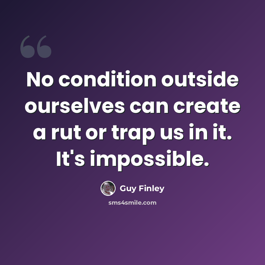 “No condition outside ourselves can create a rut or trap us in it. It's impossible.” quote by Guy Finley