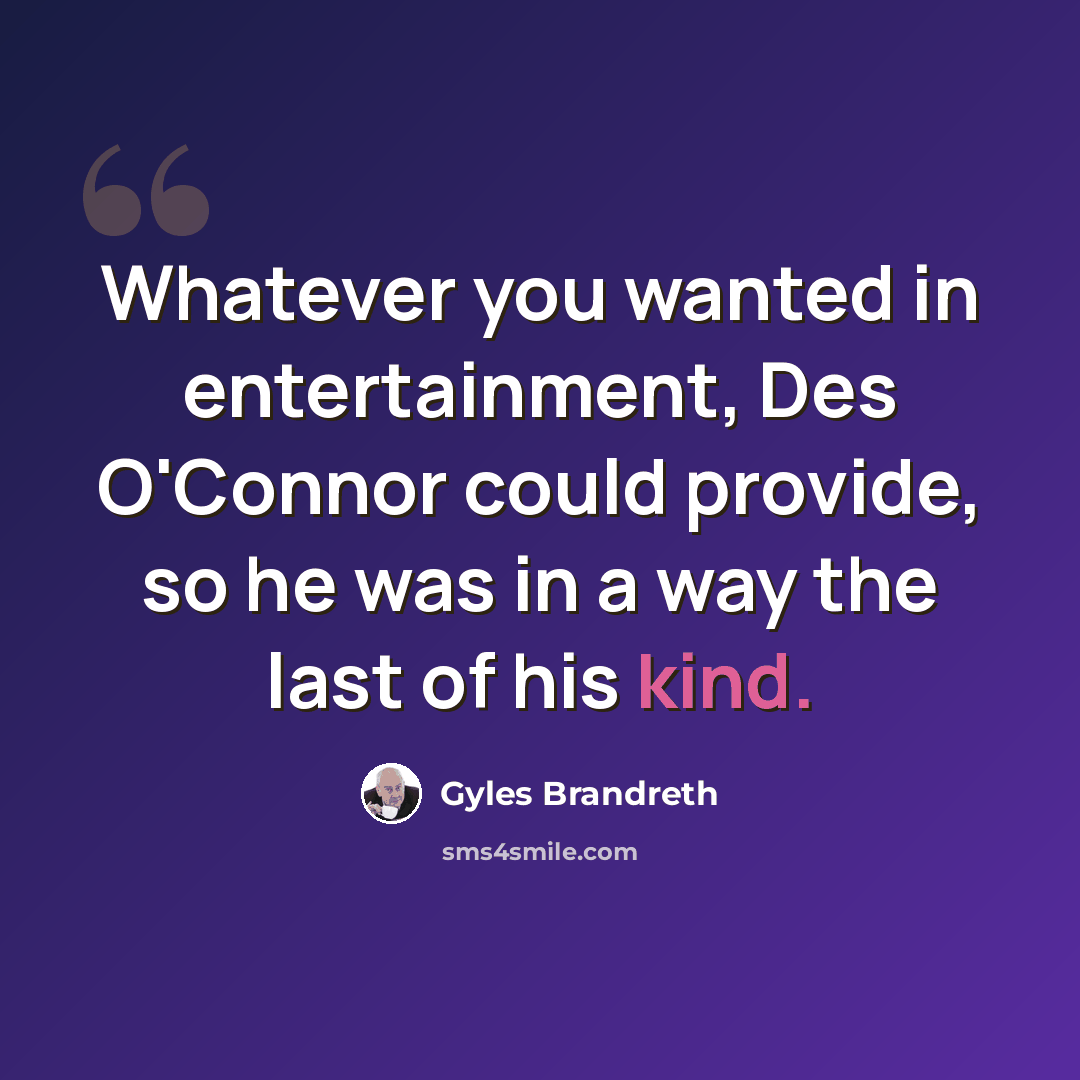 “Whatever you wanted in entertainment, Des O'Connor could provide, so he was in a way the last of his kind.” quote by Gyles Brandreth