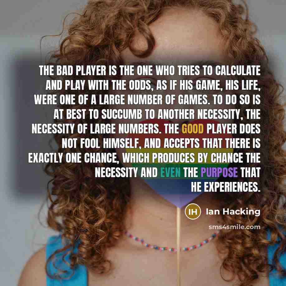 “The bad player is the one who tries to calculate and play with the odds, as if his game, his life, were one of a large number of games. To do so is at best to succumb to another necessity, the necessity of large numbers. The good player does not fool himself, and accepts that there is exactly one…” quote by Ian Hacking
