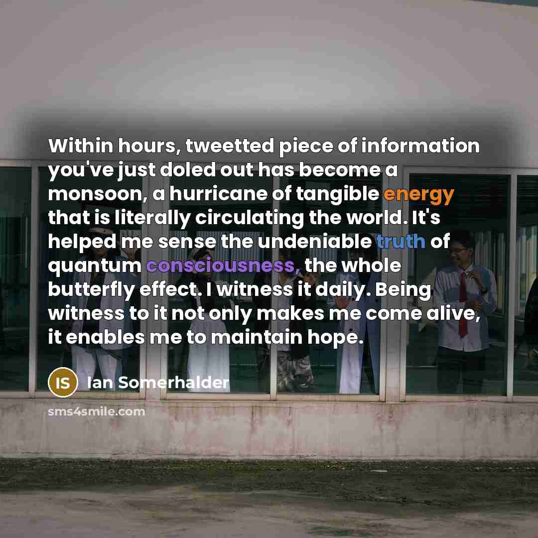 “Within hours, tweetted piece of information you've just doled out has become a monsoon, a hurricane of tangible energy that is literally circulating the world. It's helped me sense the undeniable truth of quantum consciousness, the whole butterfly effect. I witness it daily. Being witness to it…” quote by Ian Somerhalder