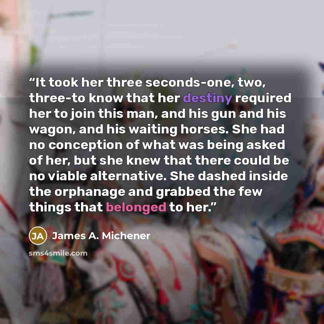 “It took her three seconds-one, two, three-to know that her destiny required her to join this man, and his gun and his wagon, and his waiting horses. She had no conception of what was being asked of her, but she knew that there could be no viable alternative. She dashed inside the orphanage and…” quote by James A. Michener