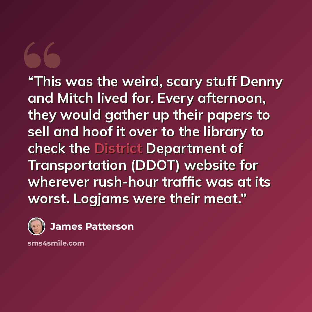 “This was the weird, scary stuff Denny and Mitch lived for. Every afternoon, they would gather up their papers to sell and hoof it over to the library to check the District Department of Transportation (DDOT) website for wherever rush-hour traffic was at its worst. Logjams were their meat.” quote by James Patterson