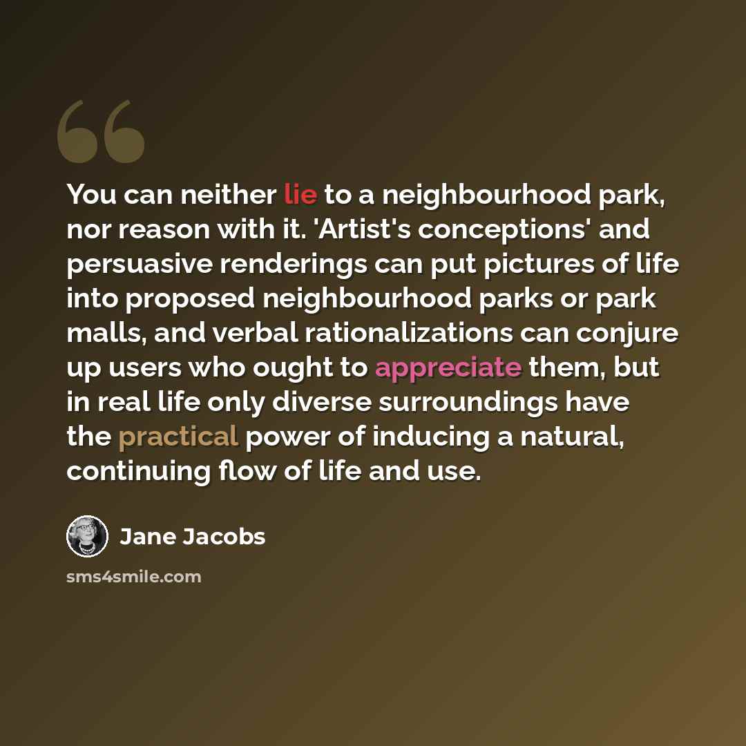 “You can neither lie to a neighbourhood park, nor reason with it. 'Artist's conceptions' and persuasive renderings can put pictures of life into proposed neighbourhood parks or park malls, and verbal rationalizations can conjure up users who ought to appreciate them, but in real life only diverse…” quote by Jane Jacobs