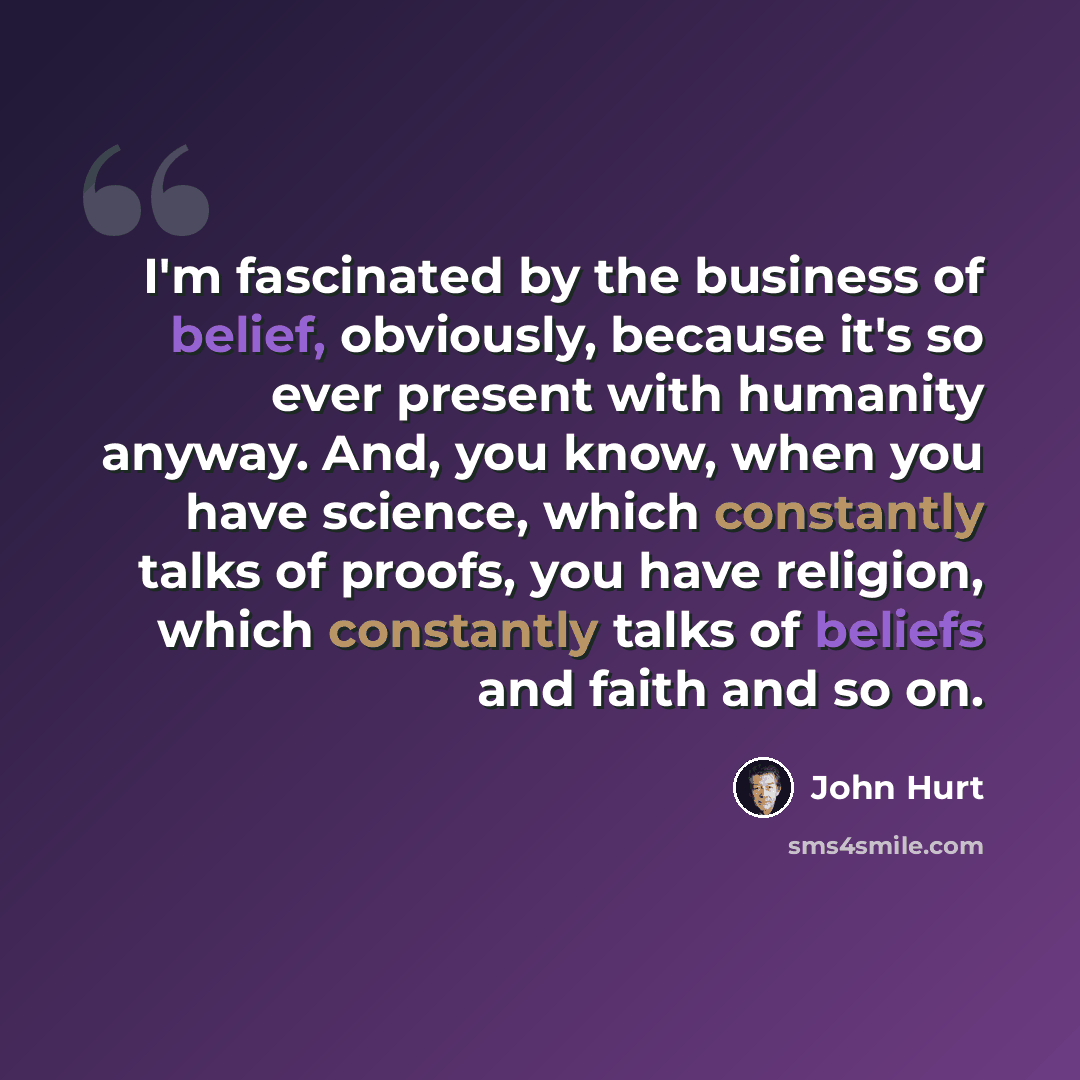 “I'm fascinated by the business of belief, obviously, because it's so ever present with humanity anyway. And, you know, when you have science, which constantly talks of proofs, you have religion, which constantly talks of beliefs and faith and so on.” quote by John Hurt