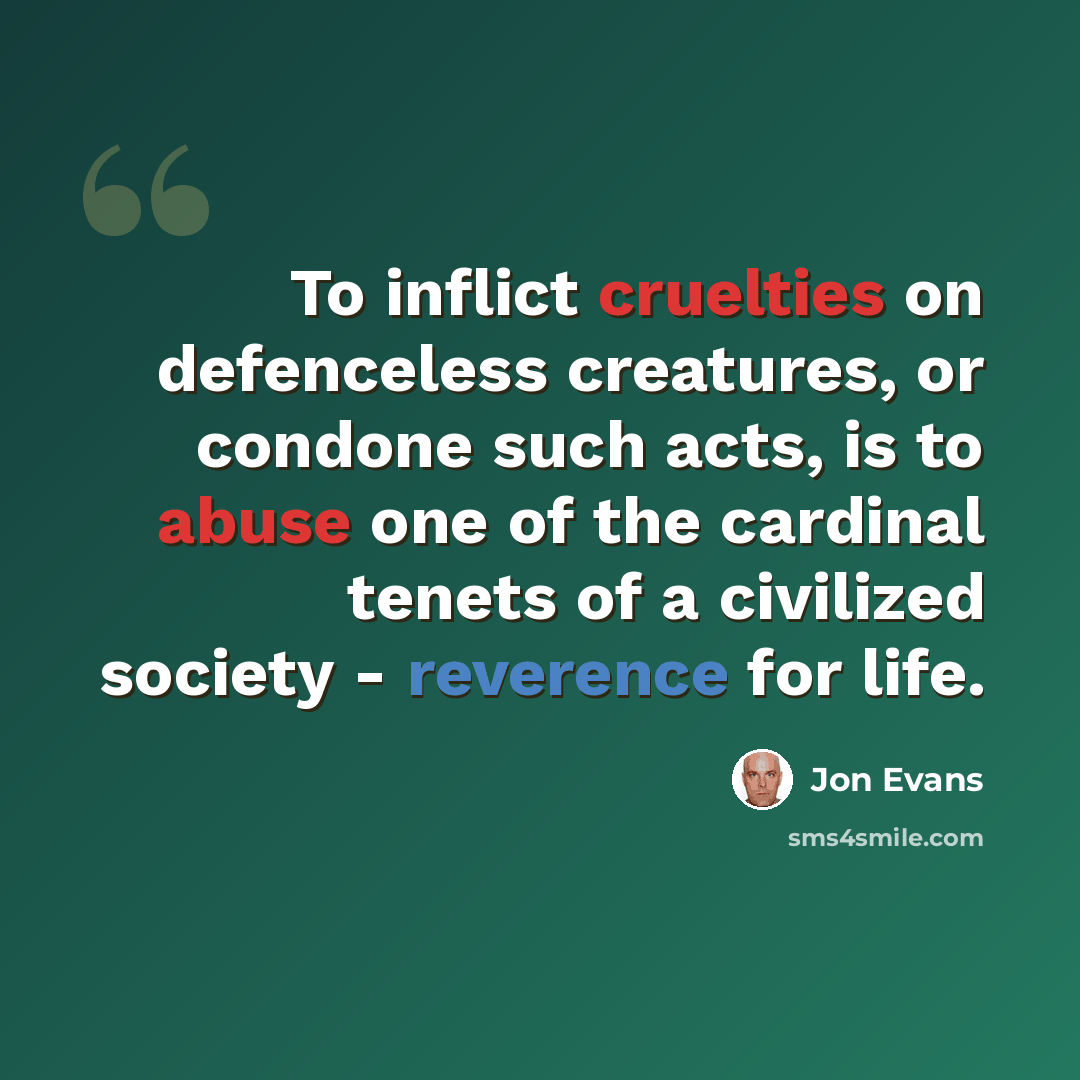 “To inflict cruelties on defenceless creatures, or condone such acts, is to abuse one of the cardinal tenets of a civilized society - reverence for life.” quote by Jon Evans