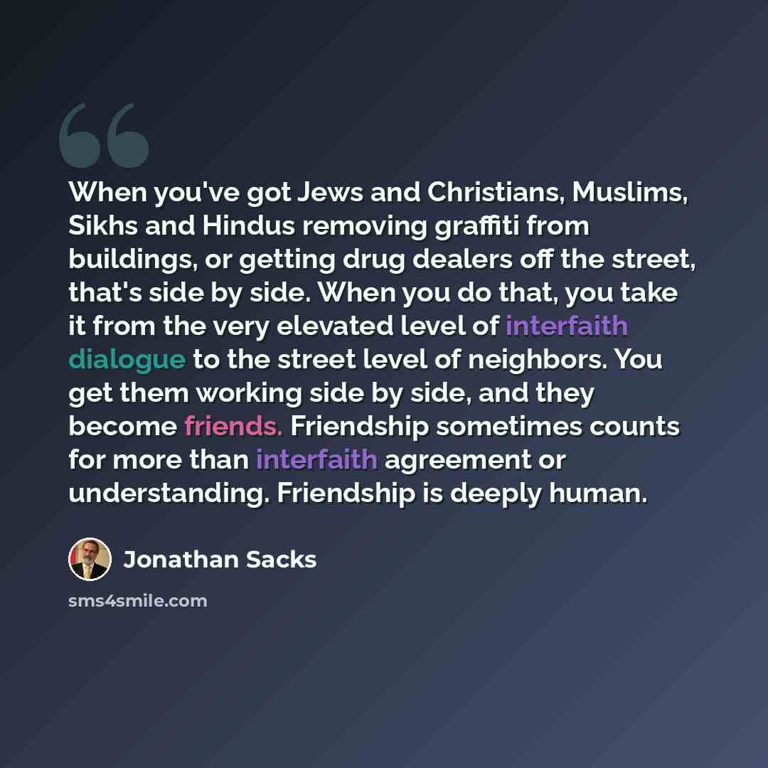 “When you've got Jews and Christians, Muslims, Sikhs and Hindus removing graffiti from buildings, or getting drug dealers off the street, that's side by side. When you do that, you take it from the very elevated level of interfaith dialogue to the street level of neighbors. You get them working…” quote by Jonathan Sacks