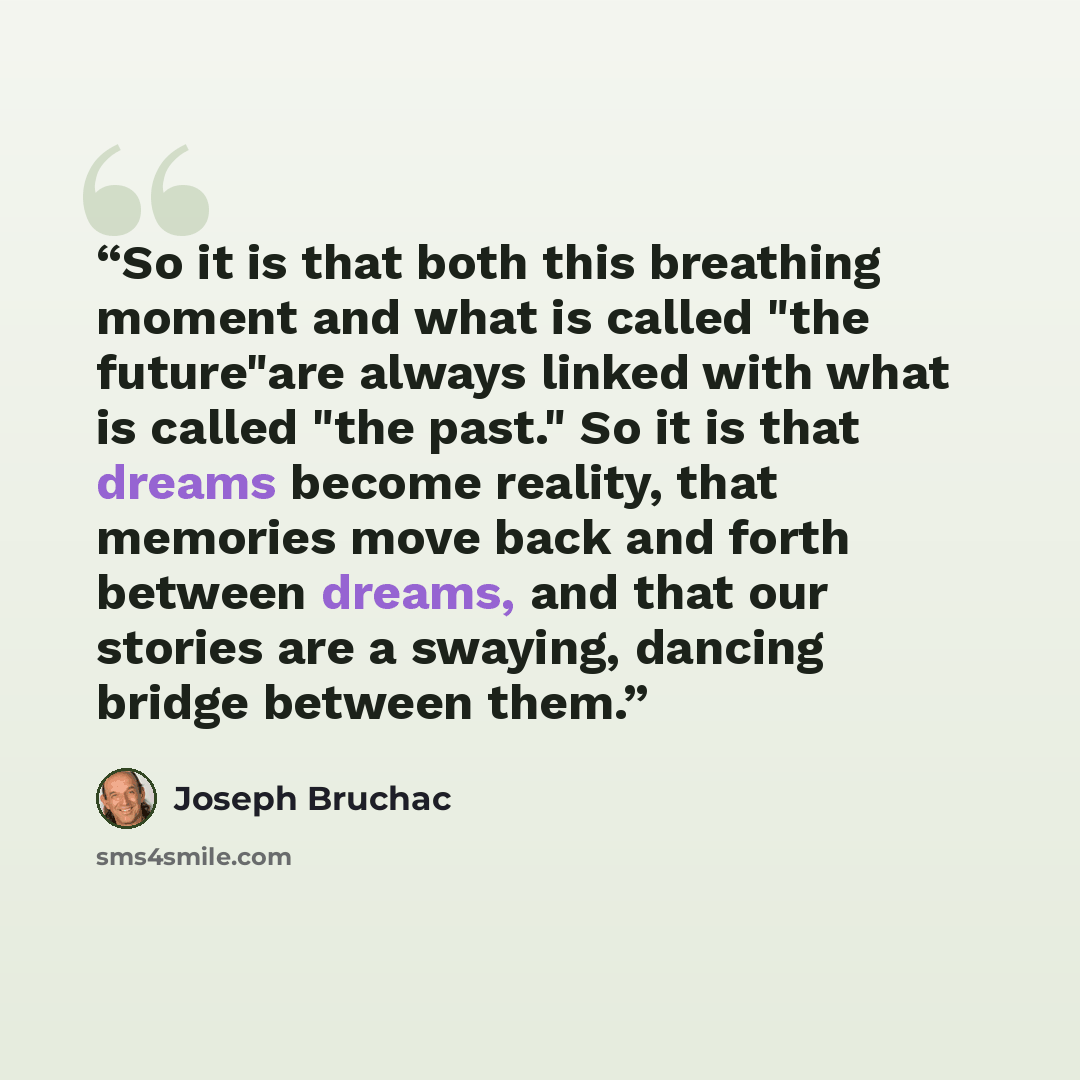 “So it is that both this breathing moment and what is called "the future"are always linked with what is called "the past." So it is that dreams become reality, that memories move back and forth between dreams, and that our stories are a swaying, dancing bridge between them.” quote by Joseph Bruchac