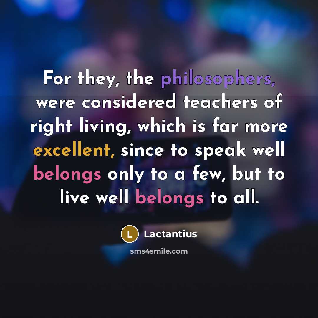 “For they, the philosophers, were considered teachers of right living, which is far more excellent, since to speak well belongs only to a few, but to live well belongs to all.” quote by Lactantius