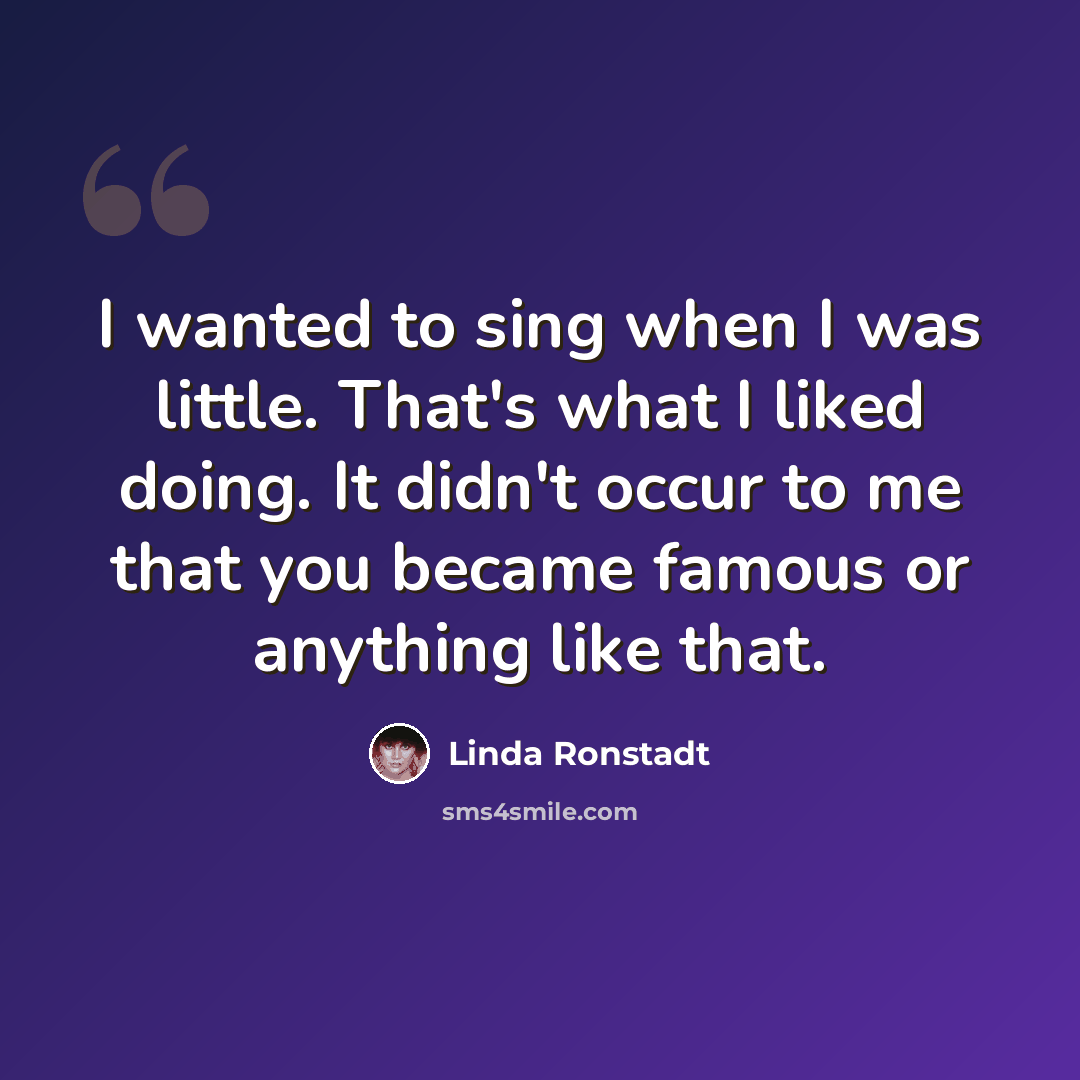 “I wanted to sing when I was little. That's what I liked doing. It didn't occur to me that you became famous or anything like that.” quote by Linda Ronstadt