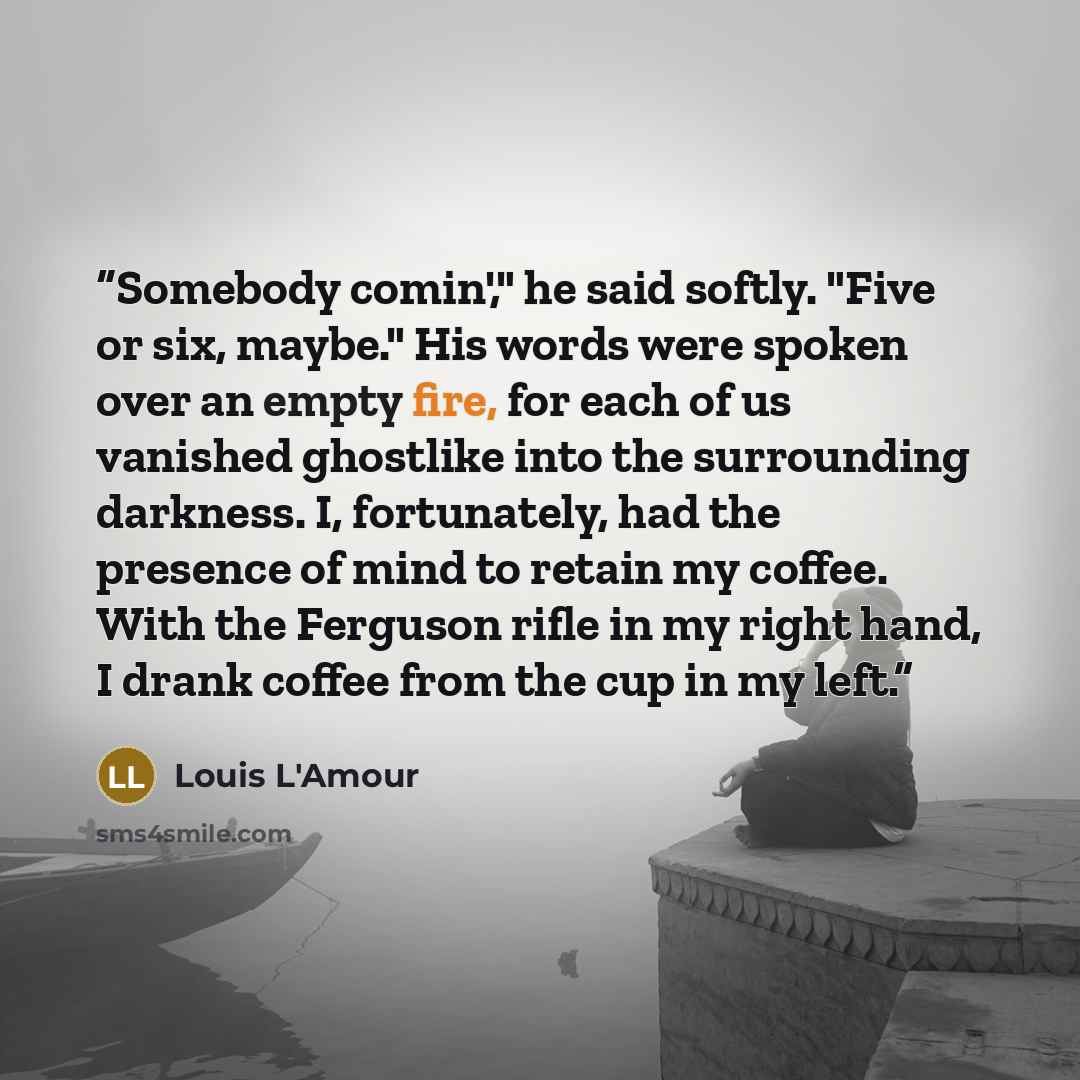 “Somebody comin'," he said softly. "Five or six, maybe." His words were spoken over an empty fire, for each of us vanished ghostlike into the surrounding darkness. I, fortunately, had the presence of mind to retain my coffee. With the Ferguson rifle in my right hand, I drank coffee from the cup in…” quote by Louis L'Amour