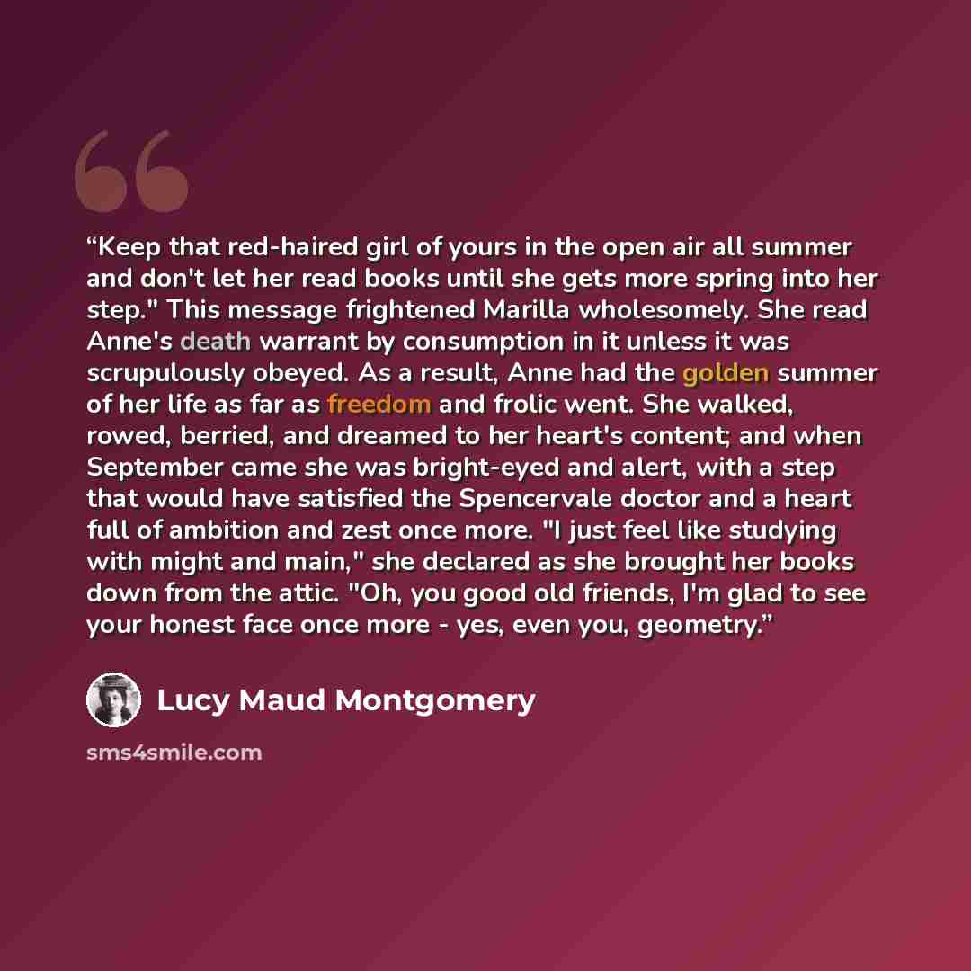 “Keep that red-haired girl of yours in the open air all summer and don't let her read books until she gets more spring into her step." This message frightened Marilla wholesomely. She read Anne's death warrant by consumption in it unless it was scrupulously obeyed. As a result, Anne had the golden…” quote by Lucy Maud Montgomery