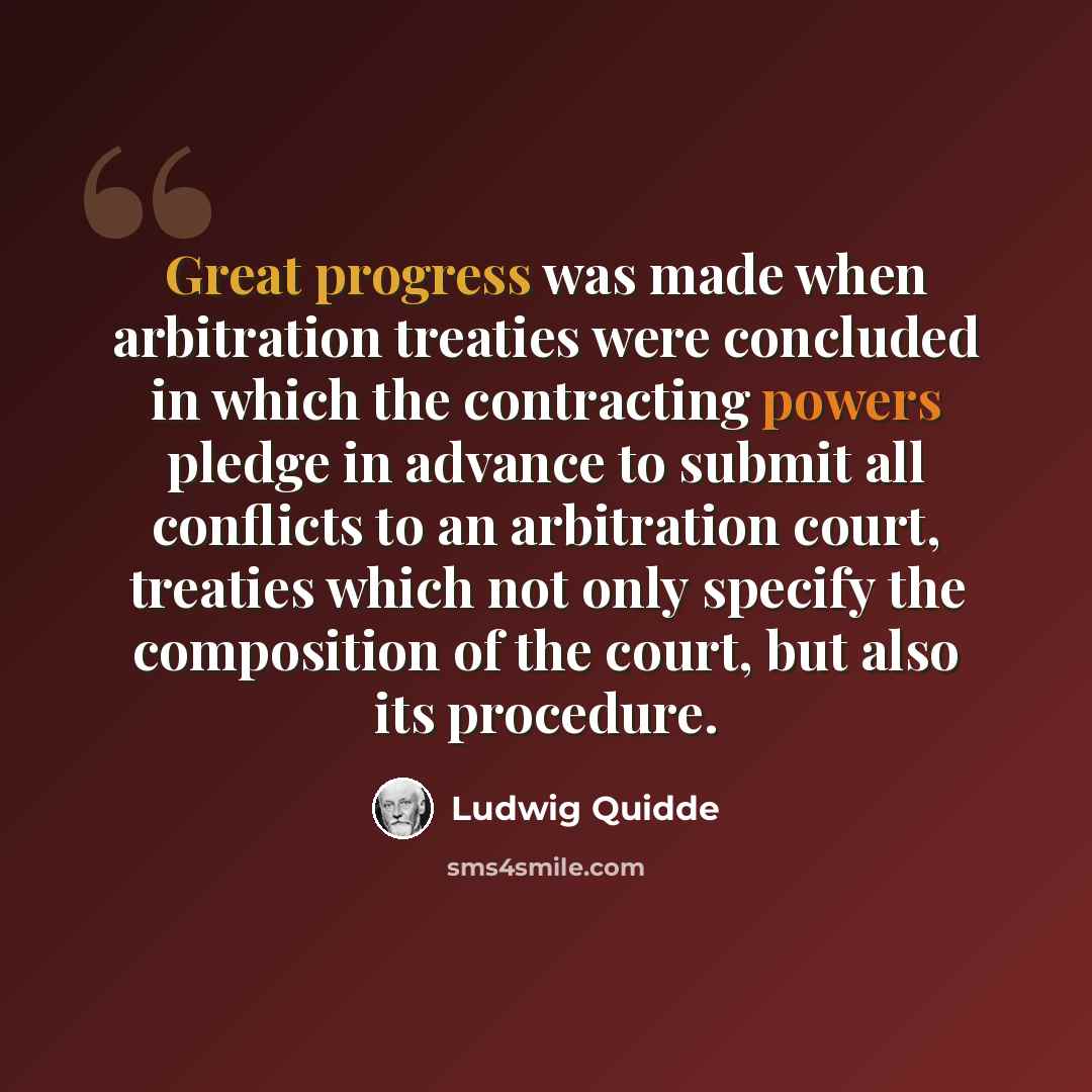 “Great progress was made when arbitration treaties were concluded in which the contracting powers pledge in advance to submit all conflicts to an arbitration court, treaties which not only specify the composition of the court, but also its procedure.” quote by Ludwig Quidde