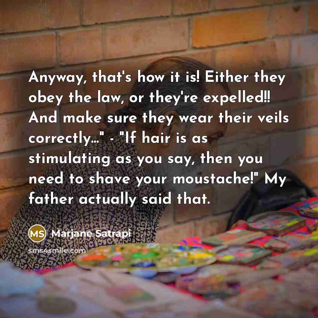 “Anyway, that's how it is! Either they obey the law, or they're expelled!! And make sure they wear their veils correctly..." - "If hair is as stimulating as you say, then you need to shave your moustache!" My father actually said that.” quote by Marjane Satrapi