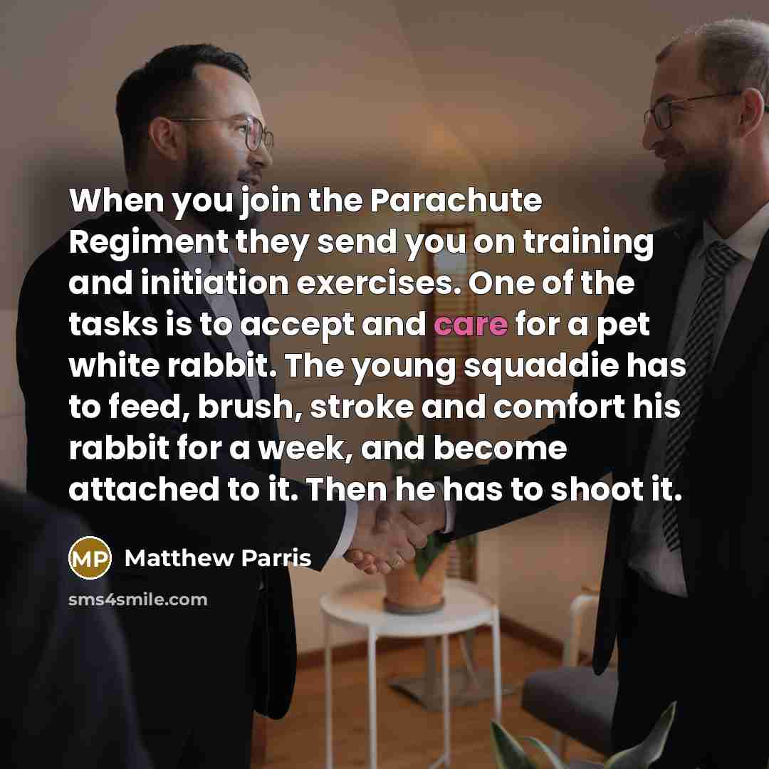 “When you join the Parachute Regiment they send you on training and initiation exercises. One of the tasks is to accept and care for a pet white rabbit. The young squaddie has to feed, brush, stroke and comfort his rabbit for a week, and become attached to it. Then he has to shoot it.” quote by Matthew Parris