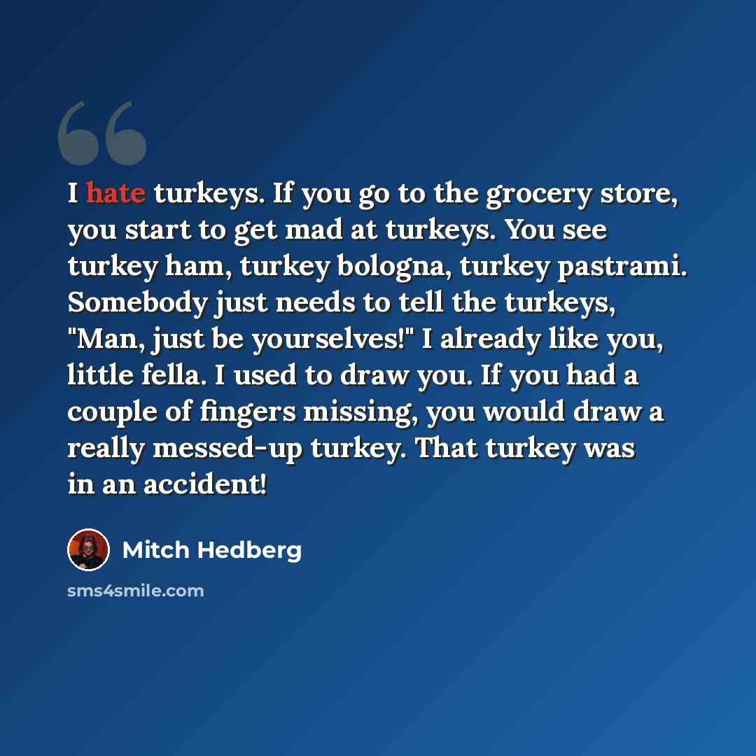 “I hate turkeys. If you go to the grocery store, you start to get mad at turkeys. You see turkey ham, turkey bologna, turkey pastrami. Somebody just needs to tell the turkeys, "Man, just be yourselves!" I already like you, little fella. I used to draw you. If you had a couple of fingers missing…” quote by Mitch Hedberg