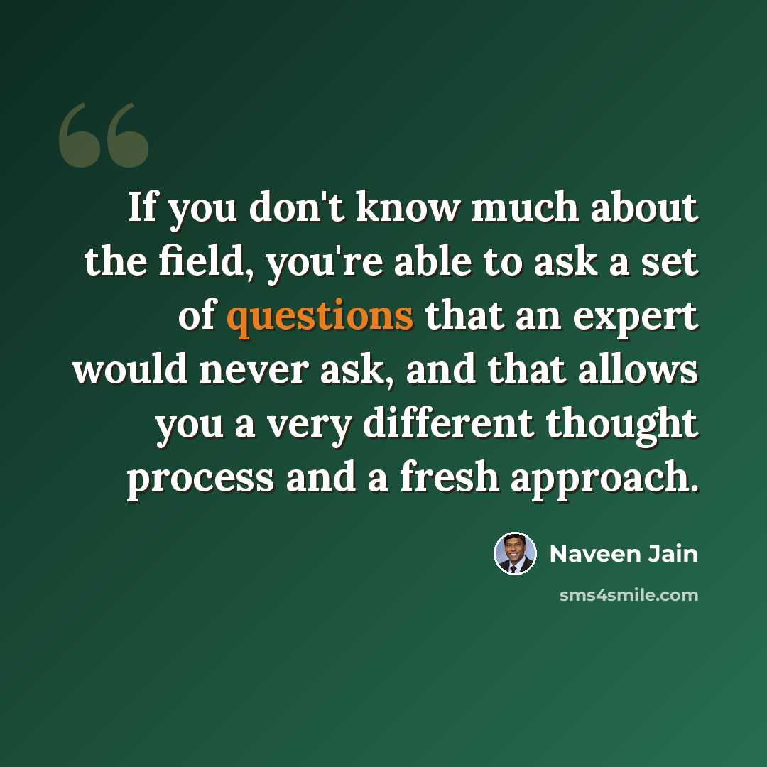 “If you don't know much about the field, you're able to ask a set of questions that an expert would never ask, and that allows you a very different thought process and a fresh approach.” quote by Naveen Jain