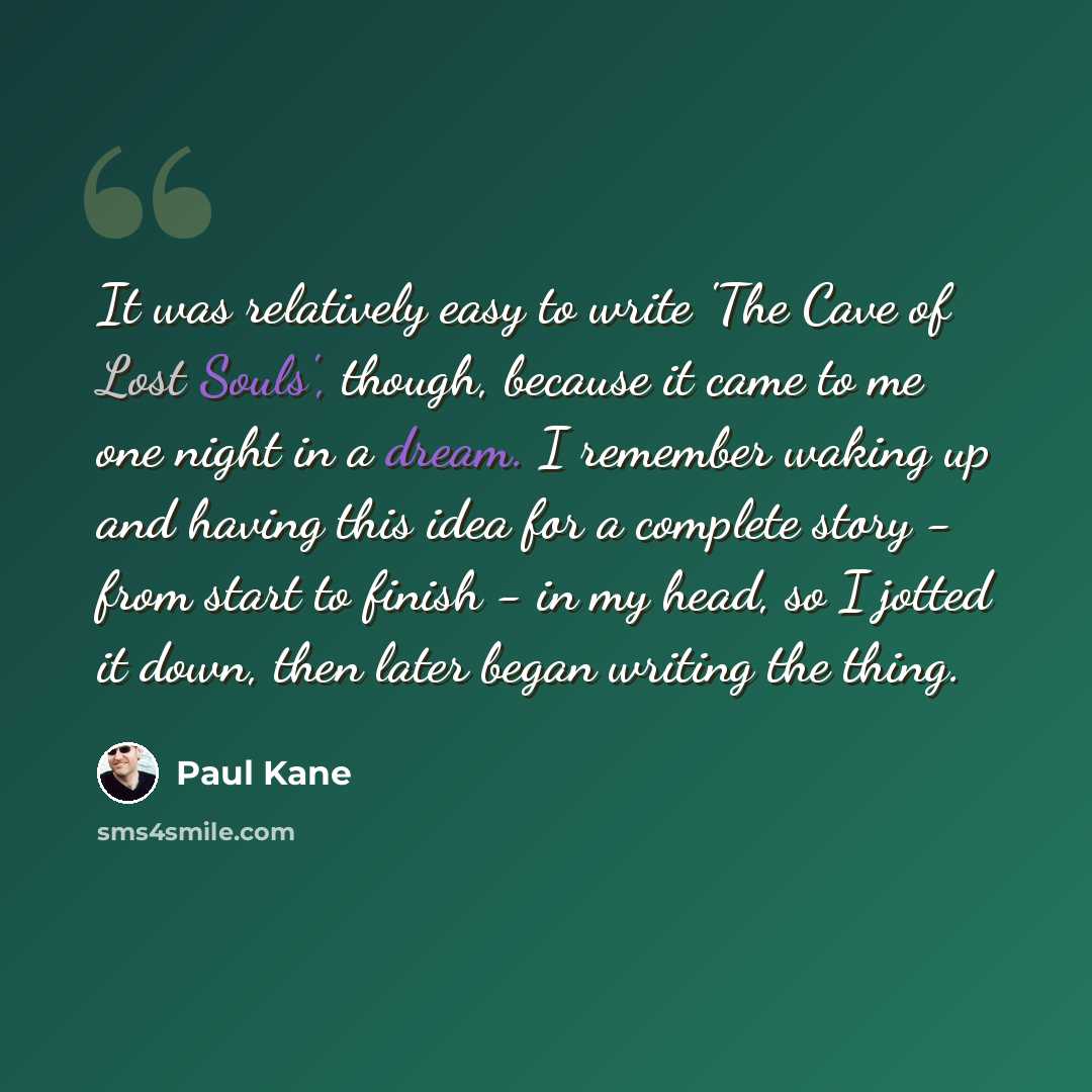 “It was relatively easy to write 'The Cave of Lost Souls', though, because it came to me one night in a dream. I remember waking up and having this idea for a complete story - from start to finish - in my head, so I jotted it down, then later began writing the thing.” quote by Paul Kane