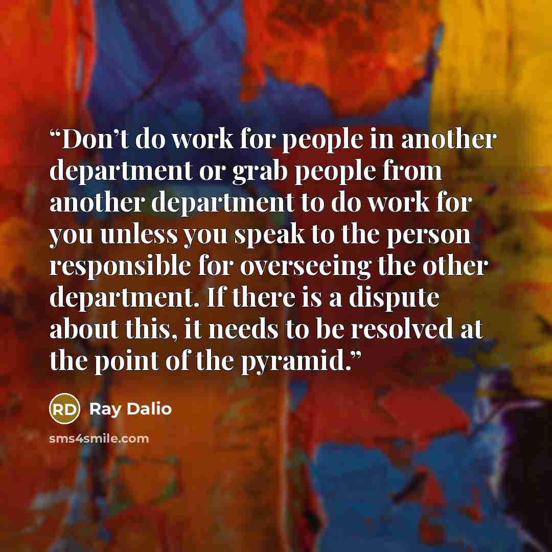 “Don’t do work for people in another department or grab people from another department to do work for you unless you speak to the person responsible for overseeing the other department. If there is a dispute about this, it needs to be resolved at the point of the pyramid.” quote by Ray Dalio