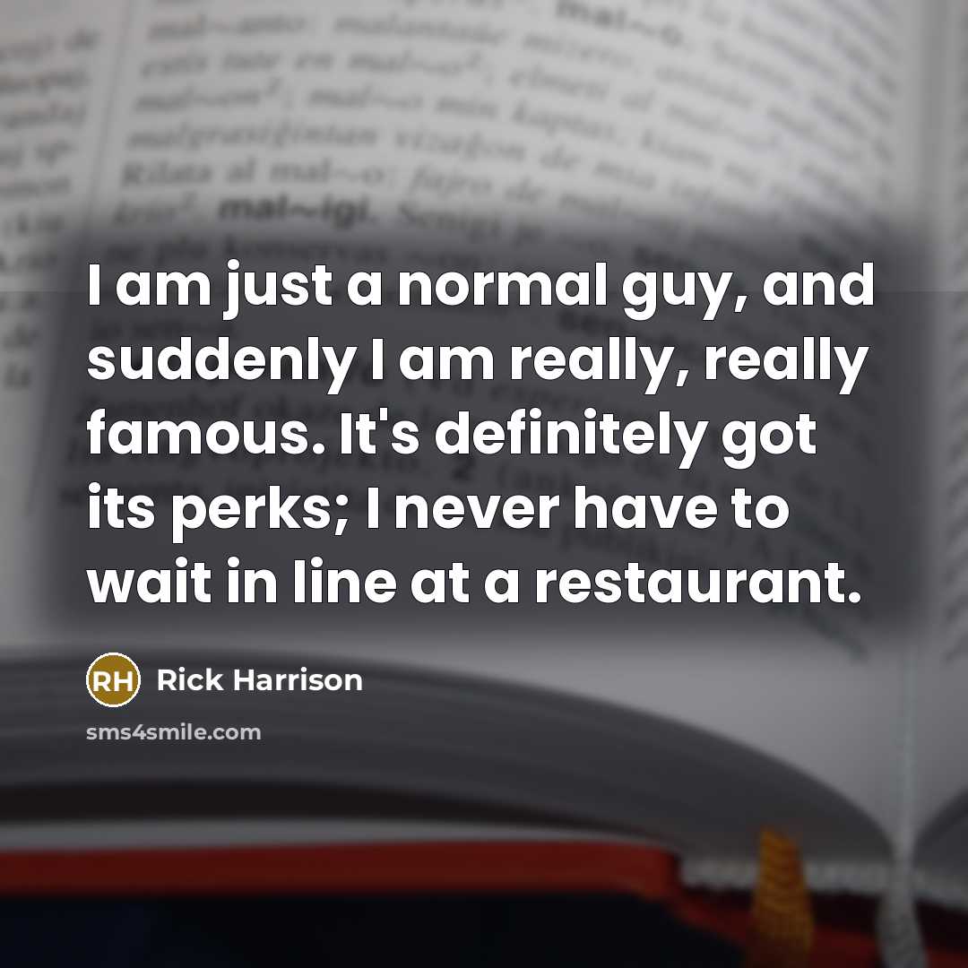 “I am just a normal guy, and suddenly I am really, really famous. It's definitely got its perks; I never have to wait in line at a restaurant.” quote by Rick Harrison