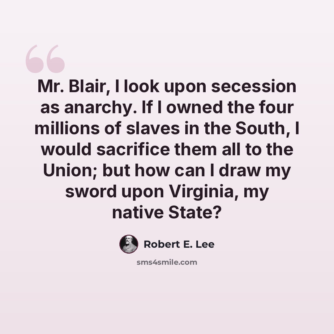“Mr. Blair, I look upon secession as anarchy. If I owned the four millions of slaves in the South, I would sacrifice them all to the Union; but how can I draw my sword upon Virginia, my native State?” quote by Robert E. Lee