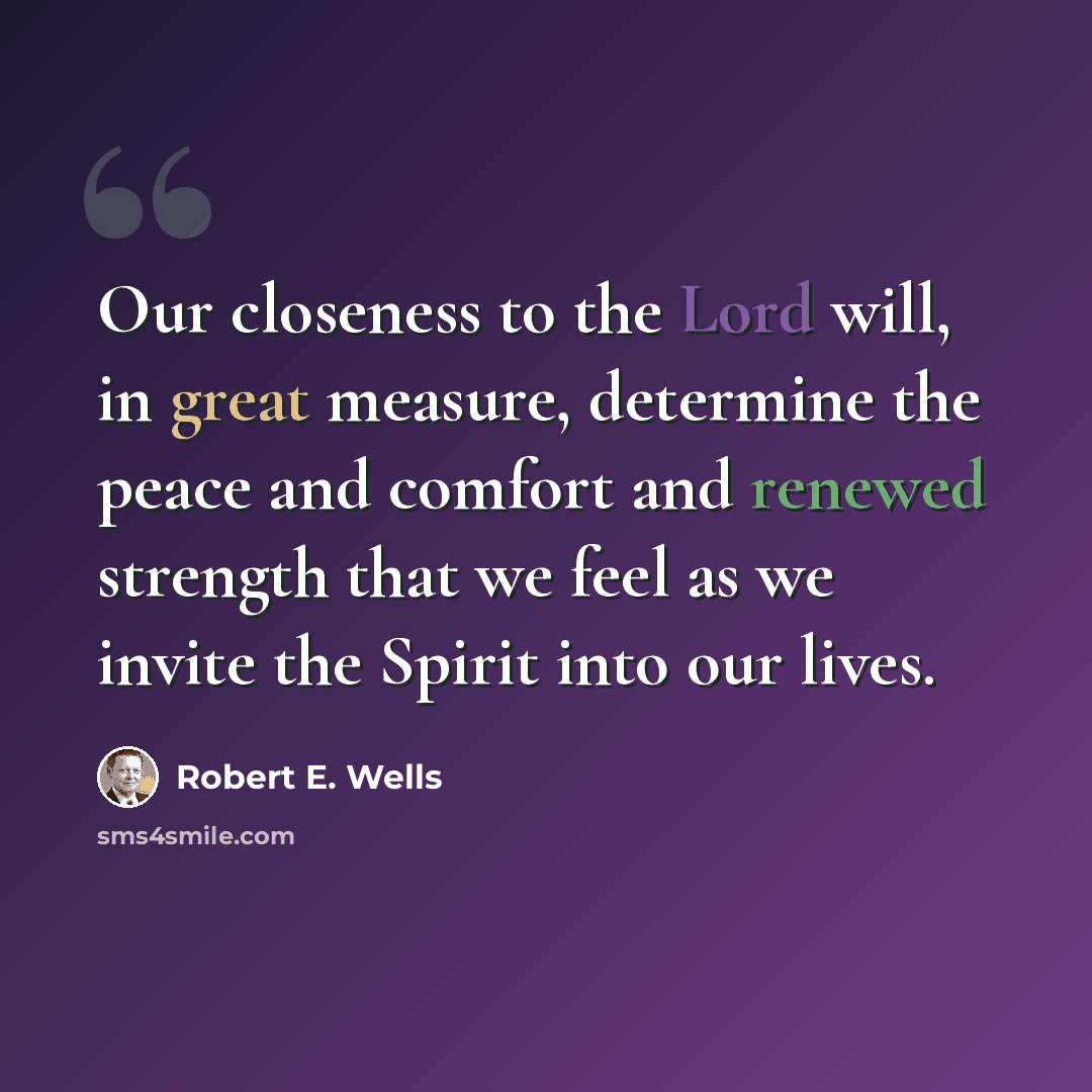 “Our closeness to the Lord will, in great measure, determine the peace and comfort and renewed strength that we feel as we invite the Spirit into our lives.” quote by Robert E. Wells