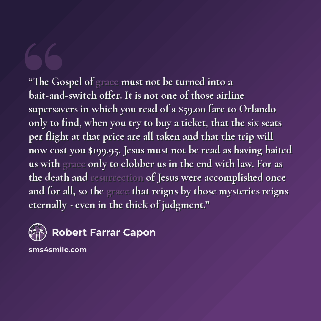 “The Gospel of grace must not be turned into a bait-and-switch offer. It is not one of those airline supersavers in which you read of a $59.00 fare to Orlando only to find, when you try to buy a ticket, that the six seats per flight at that price are all taken and that the trip will now cost you…” quote by Robert Farrar Capon