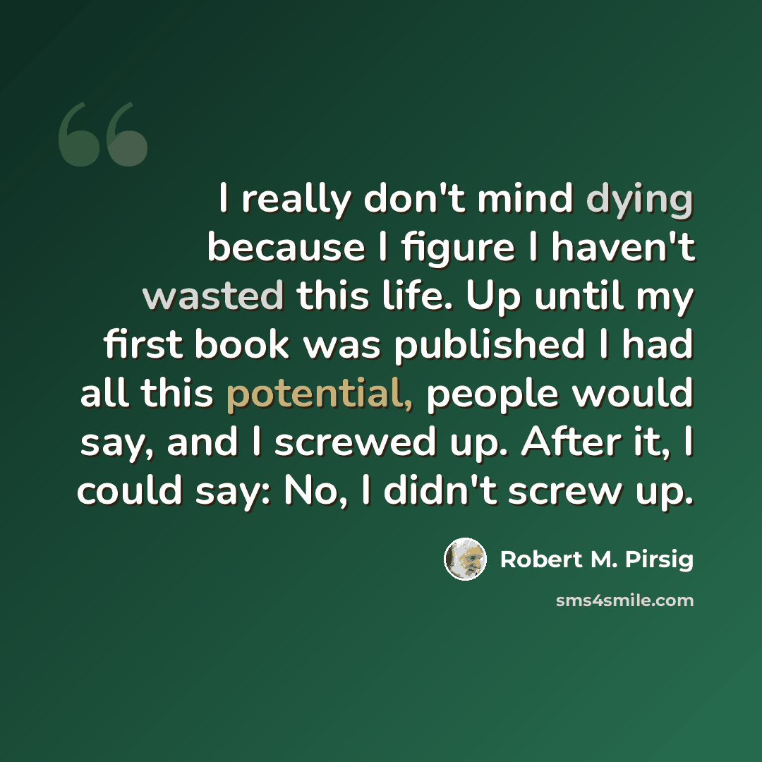 “I really don't mind dying because I figure I haven't wasted this life. Up until my first book was published I had all this potential, people would say, and I screwed up. After it, I could say: No, I didn't screw up.” quote by Robert M. Pirsig